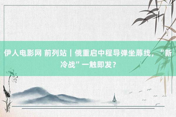 伊人电影网 前列站｜俄重启中程导弹坐蓐线，“新冷战”一触即发？