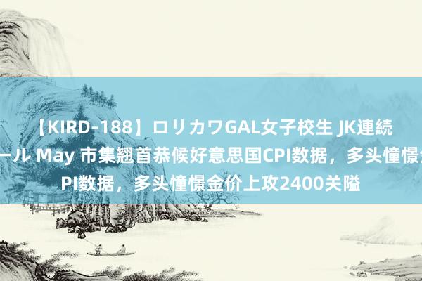 【KIRD-188】ロリカワGAL女子校生 JK連続一撃顔射ハイスクール May 市集翘首恭候好意思国CPI数据，多头憧憬金价上攻2400关隘