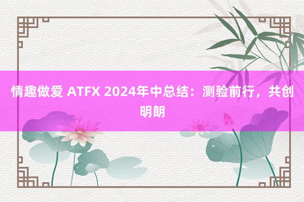 情趣做爱 ATFX 2024年中总结：测验前行，共创明朗