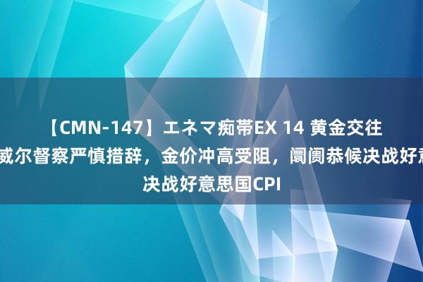 【CMN-147】エネマ痴帯EX 14 黄金交往指示：鲍威尔督察严慎措辞，金价冲高受阻，阛阓恭候决战好意思国CPI