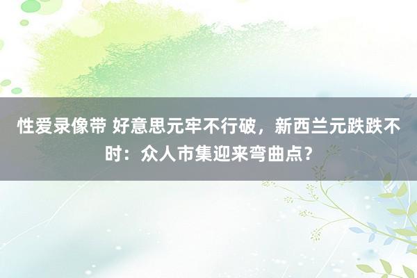 性爱录像带 好意思元牢不行破，新西兰元跌跌不时：众人市集迎来弯曲点？