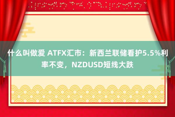 什么叫做爱 ATFX汇市：新西兰联储看护5.5%利率不变，NZDUSD短线大跌