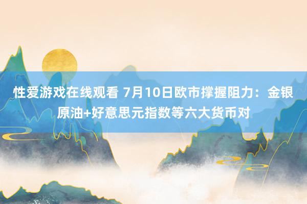 性爱游戏在线观看 7月10日欧市撑握阻力：金银原油+好意思元指数等六大货币对