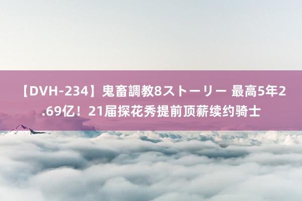 【DVH-234】鬼畜調教8ストーリー 最高5年2.69亿！21届探花秀提前顶薪续约骑士