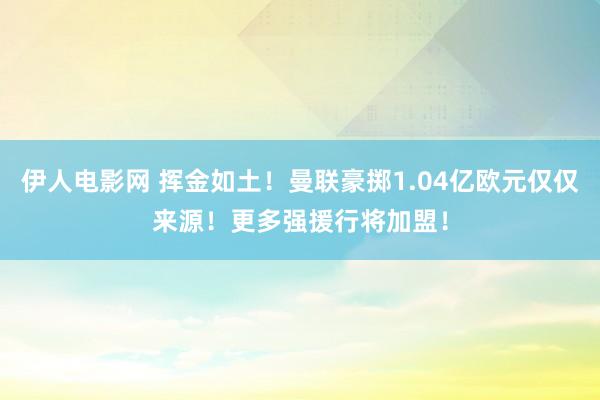 伊人电影网 挥金如土！曼联豪掷1.04亿欧元仅仅来源！更多强援行将加盟！