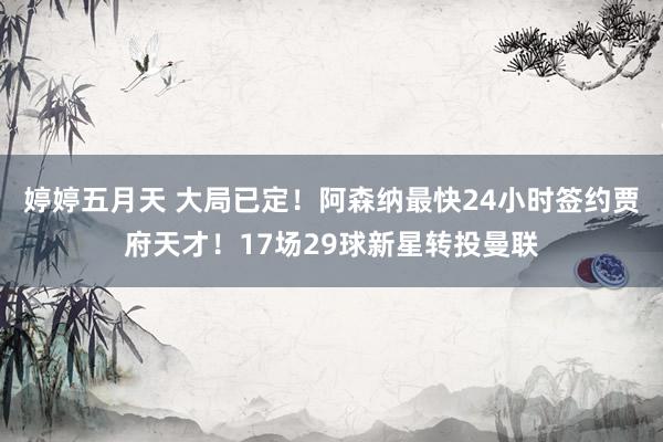 婷婷五月天 大局已定！阿森纳最快24小时签约贾府天才！17场29球新星转投曼联