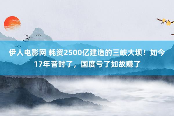 伊人电影网 耗资2500亿建造的三峡大坝！如今17年昔时了，国度亏了如故赚了