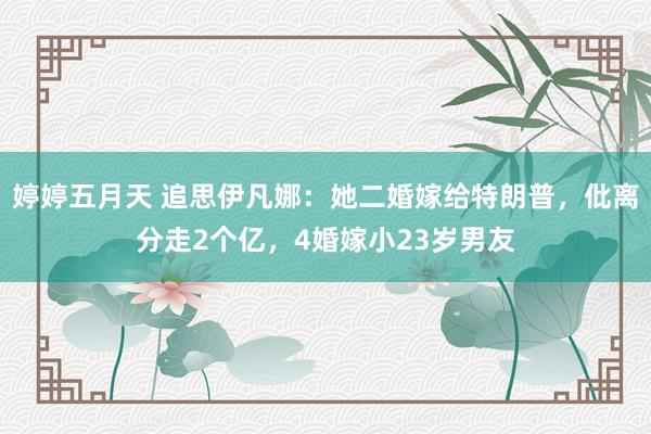 婷婷五月天 追思伊凡娜：她二婚嫁给特朗普，仳离分走2个亿，4婚嫁小23岁男友