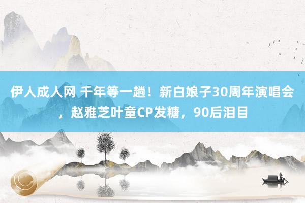 伊人成人网 千年等一趟！新白娘子30周年演唱会，赵雅芝叶童CP发糖，90后泪目