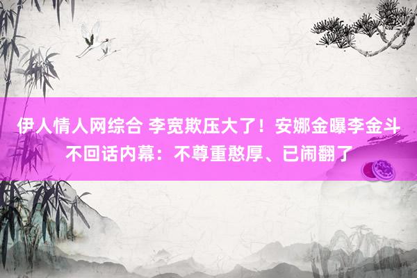 伊人情人网综合 李宽欺压大了！安娜金曝李金斗不回话内幕：不尊重憨厚、已闹翻了