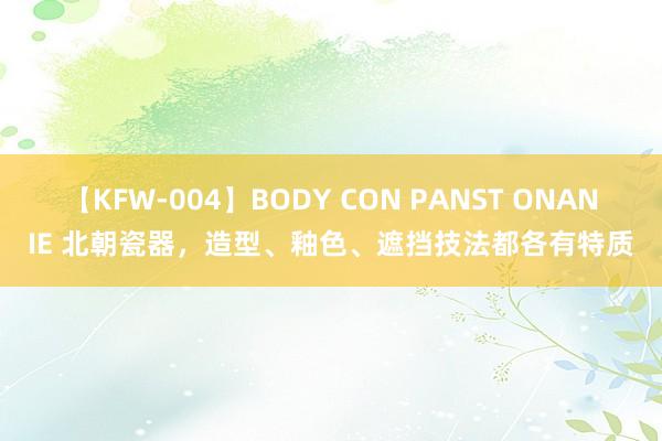 【KFW-004】BODY CON PANST ONANIE 北朝瓷器，造型、釉色、遮挡技法都各有特质