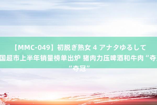 【MMC-049】初脱ぎ熟女 4 アナタゆるして 韩国超市上半年销量榜单出炉 猪肉力压啤酒和牛肉“夺冠”