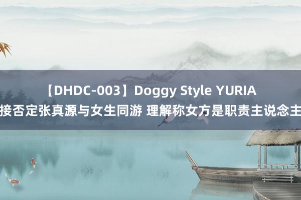 【DHDC-003】Doggy Style YURIA 对接否定张真源与女生同游 理解称女方是职责主说念主员