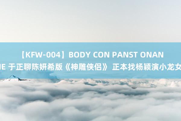 【KFW-004】BODY CON PANST ONANIE 于正聊陈妍希版《神雕侠侣》 正本找杨颖演小龙女