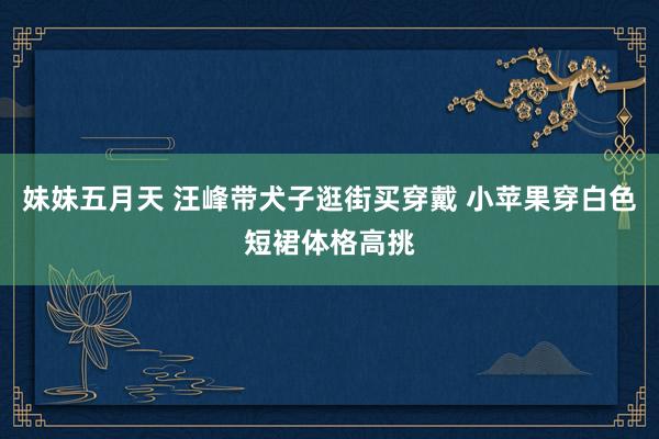 妹妹五月天 汪峰带犬子逛街买穿戴 小苹果穿白色短裙体格高挑