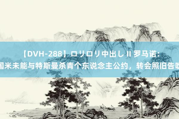 【DVH-288】ロリロリ中出し II 罗马诺：国米未能与特斯曼杀青个东说念主公约，转会照旧告吹