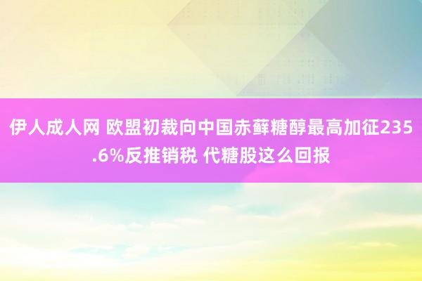 伊人成人网 欧盟初裁向中国赤藓糖醇最高加征235.6%反推销税 代糖股这么回报