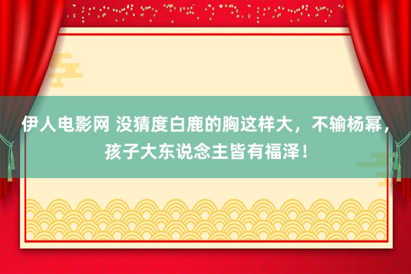 伊人电影网 没猜度白鹿的胸这样大，不输杨幂，孩子大东说念主皆有福泽！