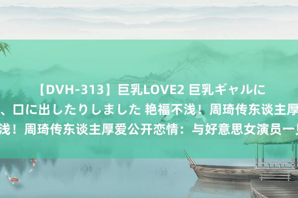 【DVH-313】巨乳LOVE2 巨乳ギャルにザーメンを中出ししたり、口に出したりしました 艳福不浅！周琦传东谈主厚爱公开恋情：与好意思女演员一见驻防！