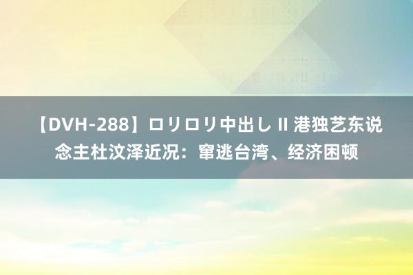 【DVH-288】ロリロリ中出し II 港独艺东说念主杜汶泽近况：窜逃台湾、经济困顿