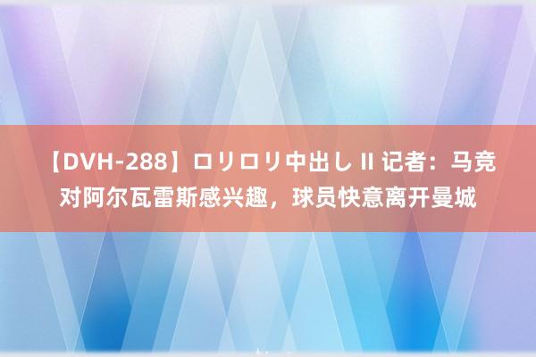 【DVH-288】ロリロリ中出し II 记者：马竞对阿尔瓦雷斯感兴趣，球员快意离开曼城