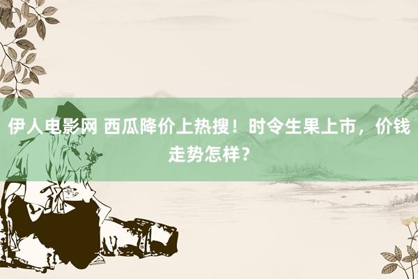 伊人电影网 西瓜降价上热搜！时令生果上市，价钱走势怎样？