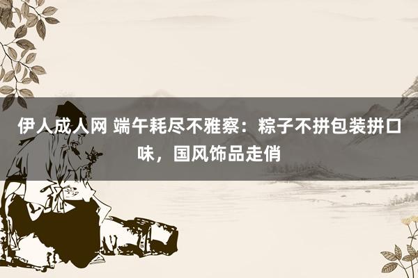 伊人成人网 端午耗尽不雅察：粽子不拼包装拼口味，国风饰品走俏