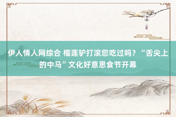 伊人情人网综合 榴莲驴打滚您吃过吗？“舌尖上的中马”文化好意思食节开幕