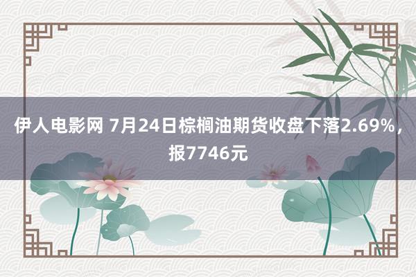 伊人电影网 7月24日棕榈油期货收盘下落2.69%，报7746元