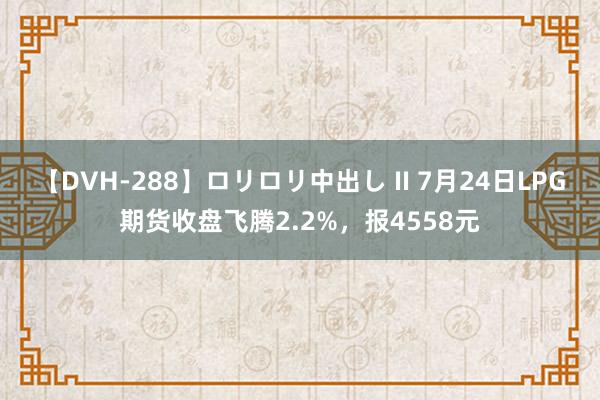 【DVH-288】ロリロリ中出し II 7月24日LPG期货收盘飞腾2.2%，报4558元