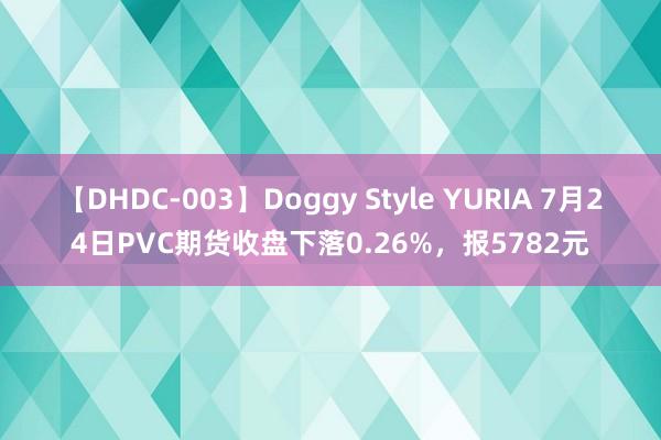 【DHDC-003】Doggy Style YURIA 7月24日PVC期货收盘下落0.26%，报5782元