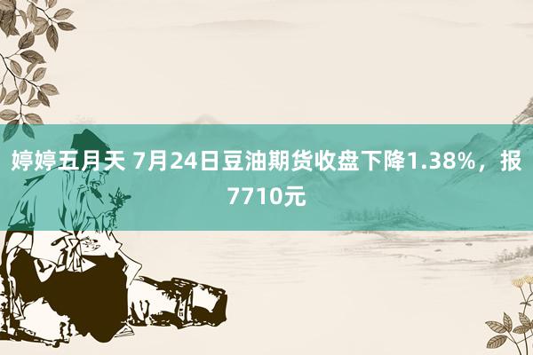 婷婷五月天 7月24日豆油期货收盘下降1.38%，报7710元