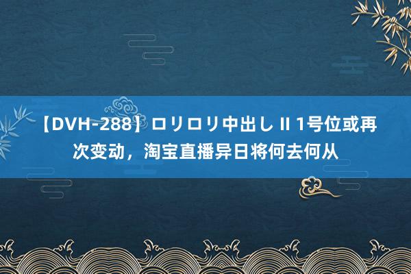 【DVH-288】ロリロリ中出し II 1号位或再次变动，淘宝直播异日将何去何从