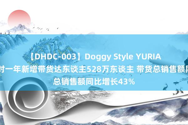 【DHDC-003】Doggy Style YURIA 抖音电商往时一年新增带货达东谈主528万东谈主 带货总销售额同比增长43%