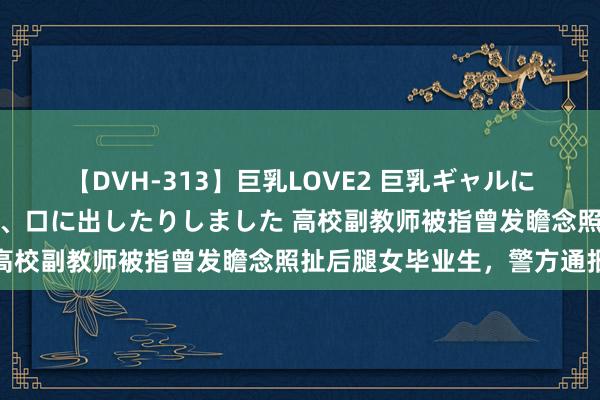 【DVH-313】巨乳LOVE2 巨乳ギャルにザーメンを中出ししたり、口に出したりしました 高校副教师被指曾发瞻念照扯后腿女毕业生，警方通报