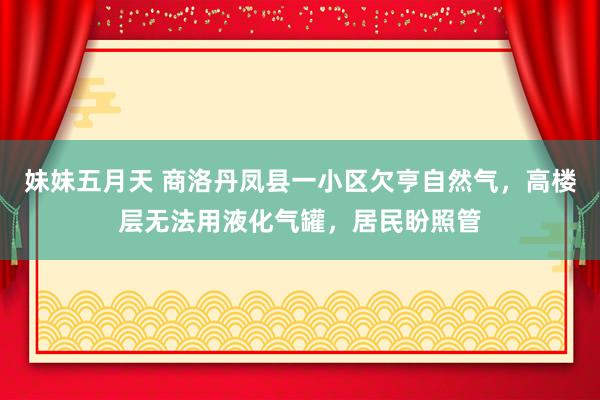 妹妹五月天 商洛丹凤县一小区欠亨自然气，高楼层无法用液化气罐，居民盼照管