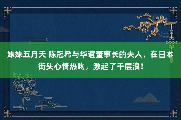 妹妹五月天 陈冠希与华谊董事长的夫人，在日本街头心情热吻，激起了千层浪！