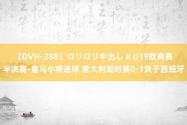 【DVH-288】ロリロリ中出し II U19欧青赛半决赛-皇马小将进球 意大利加时赛0-1负于西班牙