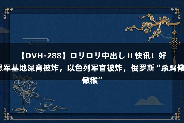 【DVH-288】ロリロリ中出し II 快讯！好意思军基地深宵被炸，以色列军官被炸，俄罗斯“杀鸡儆猴”