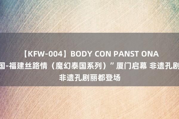 【KFW-004】BODY CON PANST ONANIE “泰国-福建丝路情（魔幻泰国系列）”厦门启幕 非遗孔剧丽都登场