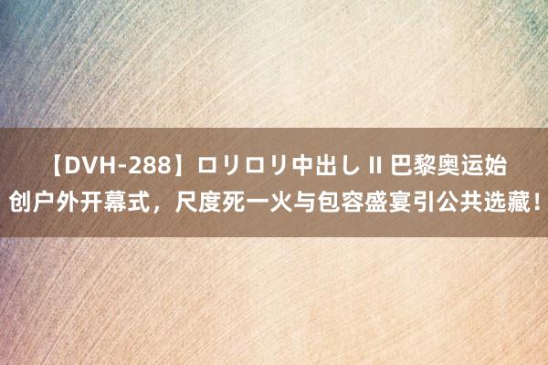 【DVH-288】ロリロリ中出し II 巴黎奥运始创户外开幕式，尺度死一火与包容盛宴引公共选藏！