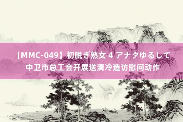 【MMC-049】初脱ぎ熟女 4 アナタゆるして 中卫市总工会开展送清冷造访慰问动作