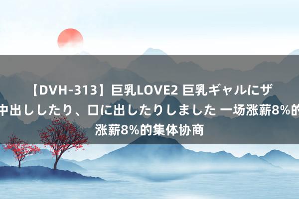 【DVH-313】巨乳LOVE2 巨乳ギャルにザーメンを中出ししたり、口に出したりしました 一场涨薪8%的集体协商