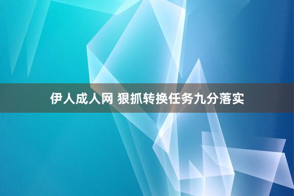 伊人成人网 狠抓转换任务九分落实