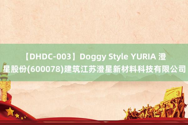 【DHDC-003】Doggy Style YURIA 澄星股份(600078)建筑江苏澄星新材料科技有限公司