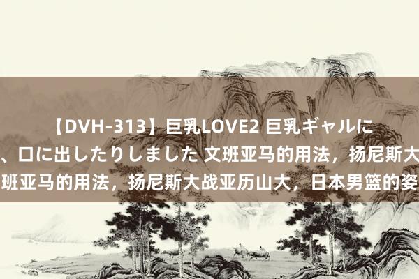 【DVH-313】巨乳LOVE2 巨乳ギャルにザーメンを中出ししたり、口に出したりしました 文班亚马的用法，扬尼斯大战亚历山大，日本男篮的姿态