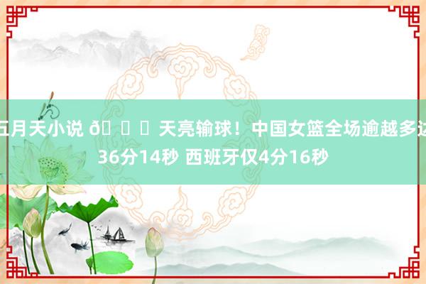 五月天小说 ?天亮输球！中国女篮全场逾越多达36分14秒 西班牙仅4分16秒