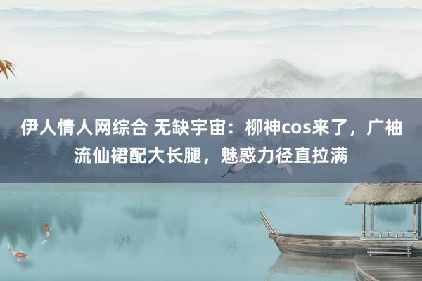 伊人情人网综合 无缺宇宙：柳神cos来了，广袖流仙裙配大长腿，魅惑力径直拉满