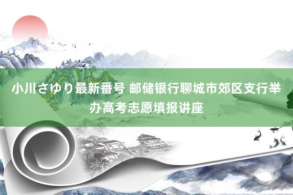 小川さゆり最新番号 邮储银行聊城市郊区支行举办高考志愿填报讲座