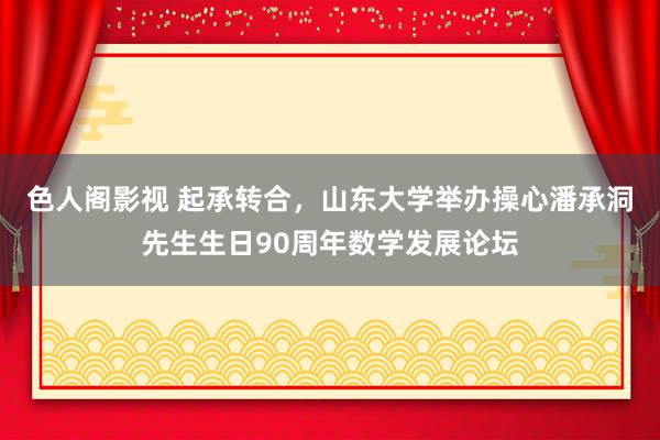 色人阁影视 起承转合，山东大学举办操心潘承洞先生生日90周年数学发展论坛